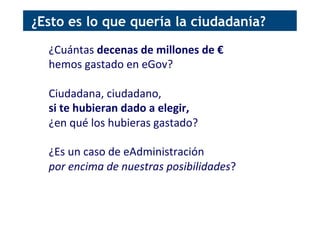 ¿Cuántas	
  decenas	
  de	
  millones	
  de	
  €	
  	
  
hemos	
  gastado	
  en	
  eGov?	
  
	
  
Ciudadana,	
  ciudadano,	
  	
  
si	
  te	
  hubieran	
  dado	
  a	
  elegir,	
  	
  
¿en	
  qué	
  los	
  hubieras	
  gastado?	
  
	
  
¿Es	
  un	
  caso	
  de	
  eAdministración	
  	
  
por	
  encima	
  de	
  nuestras	
  posibilidades?	
  
¿Esto es lo que quería la ciudadanía?
 