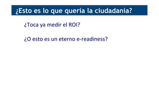 ¿Toca	
  ya	
  medir	
  el	
  ROI?	
  
	
  
¿O	
  esto	
  es	
  un	
  eterno	
  e-­‐readiness?	
  
¿Esto es lo que quería la ciudadanía?
 