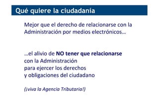 Mejor	
  que	
  el	
  derecho	
  de	
  relacionarse	
  con	
  la	
  
Administración	
  por	
  medios	
  electrónicos…	
  
	
  
	
  
…el	
  alivio	
  de	
  NO	
  tener	
  que	
  relacionarse	
  	
  
con	
  la	
  Administración	
  	
  
para	
  ejercer	
  los	
  derechos	
  	
  
y	
  obligaciones	
  del	
  ciudadano	
  
	
  
(¡viva	
  la	
  Agencia	
  Tributaria!)	
  
Qué quiere la ciudadanía
 