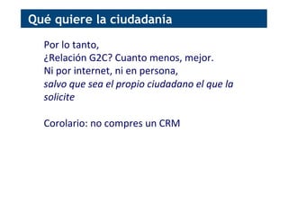 Por	
  lo	
  tanto,	
  
¿Relación	
  G2C?	
  Cuanto	
  menos,	
  mejor.	
  	
  
Ni	
  por	
  internet,	
  ni	
  en	
  persona,	
  
salvo	
  que	
  sea	
  el	
  propio	
  ciudadano	
  el	
  que	
  la	
  
solicite	
  
	
  
Corolario:	
  no	
  compres	
  un	
  CRM	
  
Qué quiere la ciudadanía
 