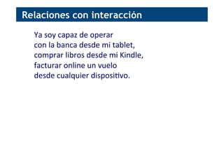 Ya	
  soy	
  capaz	
  de	
  operar	
  	
  
con	
  la	
  banca	
  desde	
  mi	
  tablet,	
  	
  
comprar	
  libros	
  desde	
  mi	
  Kindle,	
  
facturar	
  online	
  un	
  vuelo	
  
desde	
  cualquier	
  disposi[vo.	
  
Relaciones con interacción
 