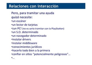 Pero,	
  para	
  tramitar	
  una	
  ayuda	
  
quizá	
  necesite:	
  
• un	
  escáner	
  
• un	
  lector	
  de	
  tarjetas	
  
• ¡un	
  PC!	
  (no	
  es	
  serio	
  tramitar	
  con	
  la	
  PlaySta[on)	
  
• un	
  S.O.	
  determinado	
  	
  
• un	
  navegador	
  determinado	
  
• instalar	
  drivers	
  
• instalar	
  middleware	
  
• conocimientos	
  jurídicos	
  
• hacerlo	
  todo	
  bien	
  a	
  la	
  primera	
  
• conﬁar	
  en	
  si[os	
  “potencialmente	
  peligrosos”…	
  
• …	
  
Relaciones con interacción
 