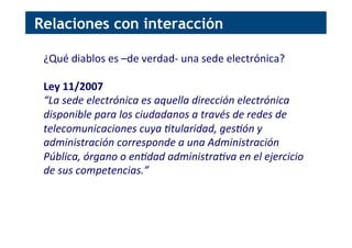 ¿Qué	
  diablos	
  es	
  –de	
  verdad-­‐	
  una	
  sede	
  electrónica?	
  
	
  
Ley	
  11/2007	
  
“La	
  sede	
  electrónica	
  es	
  aquella	
  dirección	
  electrónica	
  
disponible	
  para	
  los	
  ciudadanos	
  a	
  través	
  de	
  redes	
  de	
  
telecomunicaciones	
  cuya	
  Atularidad,	
  gesAón	
  y	
  
administración	
  corresponde	
  a	
  una	
  Administración	
  
Pública,	
  órgano	
  o	
  enAdad	
  administraAva	
  en	
  el	
  ejercicio	
  
de	
  sus	
  competencias.”	
  
Relaciones con interacción
 