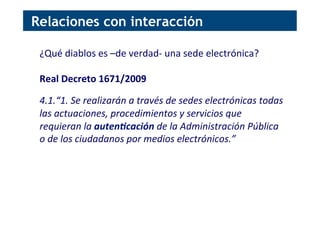 ¿Qué	
  diablos	
  es	
  –de	
  verdad-­‐	
  una	
  sede	
  electrónica?	
  
	
  
Real	
  Decreto	
  1671/2009	
  
	
  
4.1.“1.	
  Se	
  realizarán	
  a	
  través	
  de	
  sedes	
  electrónicas	
  todas	
  
las	
  actuaciones,	
  procedimientos	
  y	
  servicios	
  que	
  
requieran	
  la	
  auten&cación	
  de	
  la	
  Administración	
  Pública	
  
o	
  de	
  los	
  ciudadanos	
  por	
  medios	
  electrónicos.”	
  
Relaciones con interacción
 
