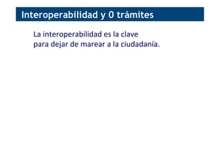 Interoperabilidad y 0 trámites
La	
  interoperabilidad	
  es	
  la	
  clave	
  
para	
  dejar	
  de	
  marear	
  a	
  la	
  ciudadanía.	
  
 