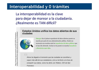 Interoperabilidad y 0 trámites
La	
  interoperabilidad	
  es	
  la	
  clave	
  
para	
  dejar	
  de	
  marear	
  a	
  la	
  ciudadanía.	
  
¿Realmente	
  es	
  TAN	
  dipcil?	
  
http://www.k-government.com/2012/08/14/estados-
unidos-unifica-los-datos-abiertos-de-sus-ciudades/
 
