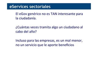 eServices sectoriales
El	
  eGov	
  genérico	
  no	
  es	
  TAN	
  interesante	
  para	
  
la	
  ciudadanía.	
  
	
  
¿Cuántas	
  veces	
  tramita	
  algo	
  un	
  ciudadano	
  al	
  
cabo	
  del	
  año?	
  
	
  
Incluso	
  para	
  las	
  empresas,	
  es	
  un	
  mal	
  menor,	
  
no	
  un	
  servicio	
  que	
  le	
  aporte	
  beneﬁcios	
  
 