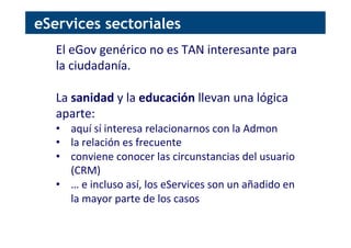 eServices sectoriales
El	
  eGov	
  genérico	
  no	
  es	
  TAN	
  interesante	
  para	
  
la	
  ciudadanía.	
  
	
  
La	
  sanidad	
  y	
  la	
  educación	
  llevan	
  una	
  lógica	
  
aparte:	
  
•  aquí	
  sí	
  interesa	
  relacionarnos	
  con	
  la	
  Admon	
  
•  la	
  relación	
  es	
  frecuente	
  
•  conviene	
  conocer	
  las	
  circunstancias	
  del	
  usuario	
  
(CRM)	
  
•  …	
  e	
  incluso	
  así,	
  los	
  eServices	
  son	
  un	
  añadido	
  en	
  
la	
  mayor	
  parte	
  de	
  los	
  casos	
  
 