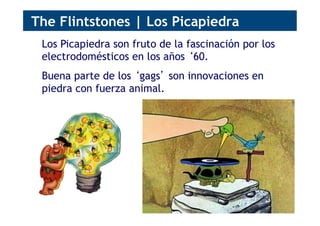 Los Picapiedra son fruto de la fascinación por los
electrodomésticos en los años ‘60.
Buena parte de los ‘gags’ son innovaciones en
piedra con fuerza animal.
The Flintstones | Los Picapiedra
 