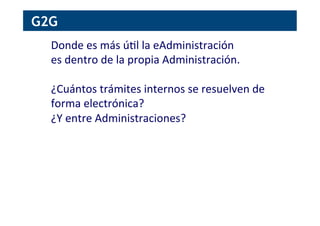 G2G
Donde	
  es	
  más	
  ú[l	
  la	
  eAdministración	
  
es	
  dentro	
  de	
  la	
  propia	
  Administración.	
  
	
  
¿Cuántos	
  trámites	
  internos	
  se	
  resuelven	
  de	
  
forma	
  electrónica?	
  
¿Y	
  entre	
  Administraciones?	
  
 