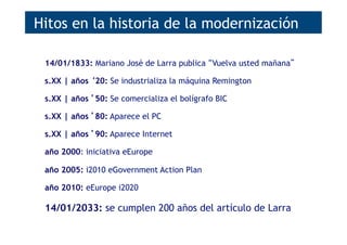 14/01/1833: Mariano José de Larra publica “Vuelva usted mañana”
s.XX | años ‘20: Se industrializa la máquina Remington
s.XX | años ’50: Se comercializa el bolígrafo BIC
s.XX | años ’80: Aparece el PC
s.XX | años ’90: Aparece Internet
año 2000: iniciativa eEurope
año 2005: i2010 eGovernment Action Plan
año 2010: eEurope i2020
14/01/2033: se cumplen 200 años del artículo de Larra
Hitos en la historia de la modernización
 