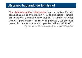 ¿Estamos hablando de lo mismo?
“La Administración electrónica es la aplicación de
tecnologías de la información y la comunicación, cambio
organizacional y nuevas habilidades en las administraciones
públicas, para mejorar los servicios públicos y los procesos
democráticos y fortalecer el apoyo a las políticas públicas”
http://europa.eu.int/information_society/soccul/egov/index_en.htm
“El Gobierno abierto es el fortalecimiento de las políticas
públicas y el enriquecimiento de los procesos democráticos,
para la mejora de los servicios públicos y del bienestar
social, mediante la aplicación de cambios organizacionales y
de tecnologías de la información y la comunicación”
 