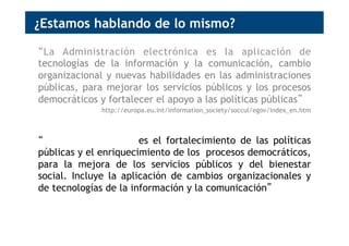 ¿Estamos hablando de lo mismo?
“La Administración electrónica es la aplicación de
tecnologías de la información y la comunicación, cambio
organizacional y nuevas habilidades en las administraciones
públicas, para mejorar los servicios públicos y los procesos
democráticos y fortalecer el apoyo a las políticas públicas”
http://europa.eu.int/information_society/soccul/egov/index_en.htm
“El Gobierno abierto es el fortalecimiento de las políticas
públicas y el enriquecimiento de los procesos democráticos,
para la mejora de los servicios públicos y del bienestar
social. Incluye la aplicación de cambios organizacionales y
de tecnologías de la información y la comunicación”
 