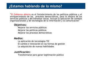 ¿Estamos hablando de lo mismo?
“El Gobierno abierto es el fortalecimiento de las políticas públicas y el
enriquecimiento de los procesos democráticos, para la mejora de los
servicios públicos y del bienestar social. Incluye la aplicación de cambios
organizacionales y de tecnologías de la información y la comunicación”
Objetivos:
Mejorar los servicios públicos
Mejorar las políticas públicas
Mejorar los procesos democráticos
Medios:
La aplicación de tecnologías TIC
El cambio e innovación en las formas de gestión
La adquisición de nuevas habilidades
Justificación:
Transformarse para ganar legitimación pública
 