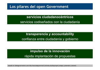 Los pilares del open Government
servicios ciudadanocéntricos
servicios codiseñados con la ciudadanía
transparencia y accountability
confianza entre ciudadanía y gobierno
impulso de la innovación
rápida implantación de propuestas
basado en idealgovernment.com (http://www.idealgovernment.com/index.php/blog/original_idealgov_presentation_restored/)
 