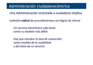 Administración ciudadanocéntrica
Una	
  Administración	
  orientada	
  a	
  ciudadano	
  implica	
  
	
  
rediseño	
  radical	
  de	
  procedimientos	
  con	
  lógica	
  de	
  cliente	
  
	
  
Un	
  servicio	
  electrónico	
  vale	
  tanto	
  
como	
  su	
  eslabón	
  más	
  débil.	
  
	
  
Hay	
  que	
  estudiar	
  la	
  tasa	
  de	
  conversión	
  
como	
  medida	
  de	
  la	
  usabilidad	
  
y	
  del	
  éxito	
  de	
  un	
  servicio	
  
 