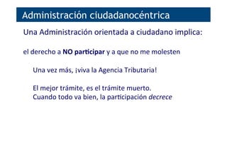 Administración ciudadanocéntrica
Una	
  Administración	
  orientada	
  a	
  ciudadano	
  implica:	
  
	
  
el	
  derecho	
  a	
  NO	
  parNcipar	
  y	
  a	
  que	
  no	
  me	
  molesten	
  
	
  
Una	
  vez	
  más,	
  ¡viva	
  la	
  Agencia	
  Tributaria!	
  
	
  
El	
  mejor	
  trámite,	
  es	
  el	
  trámite	
  muerto.	
  
Cuando	
  todo	
  va	
  bien,	
  la	
  par[cipación	
  decrece	
  
	
  
	
  
 