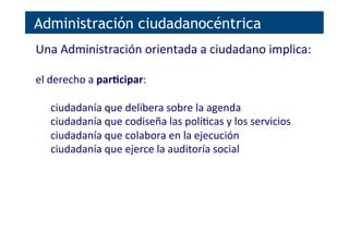 Administración ciudadanocéntrica
Una	
  Administración	
  orientada	
  a	
  ciudadano	
  implica:	
  
	
  
el	
  derecho	
  a	
  parNcipar:	
  
	
  
ciudadanía	
  que	
  delibera	
  sobre	
  la	
  agenda	
  
ciudadanía	
  que	
  codiseña	
  las	
  polí[cas	
  y	
  los	
  servicios	
  
ciudadanía	
  que	
  colabora	
  en	
  la	
  ejecución	
  
ciudadanía	
  que	
  ejerce	
  la	
  auditoría	
  social	
  
 