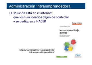 Administración intraemprendedora
La	
  solución	
  está	
  en	
  el	
  interior:	
  	
  
que	
  los	
  funcionarios	
  dejen	
  de	
  controlar	
  
y	
  se	
  dediquen	
  a	
  HACER	
  
http://www.innapinnova.org/portfolio/
intraemprendizaje-publico/
 