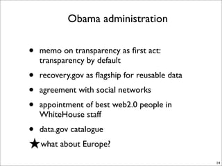 Obama administration

•   memo on transparency as ﬁrst act:
    transparency by default
•   recovery.gov as ﬂagship for reusable data
•   agreement with social networks
•   appointment of best web2.0 people in
    WhiteHouse staff
• data.gov catalogue
★what about Europe?
                                                14
 