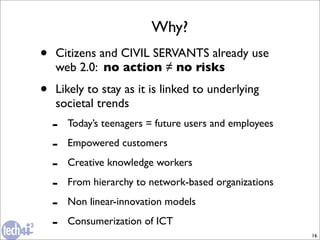 Why?
•   Citizens and CIVIL SERVANTS already use
    web 2.0: no action ≠ no risks
•   Likely to stay as it is linked to underlying
    societal trends
    -   Today’s teenagers = future users and employees

    -   Empowered customers

    -   Creative knowledge workers

    -   From hierarchy to network-based organizations

    -   Non linear-innovation models

    -   Consumerization of ICT
                                                         16
 