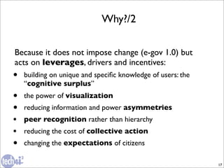 Why?/2

Because it does not impose change (e-gov 1.0) but
acts on leverages, drivers and incentives:
•   building on unique and speciﬁc knowledge of users: the
    “cognitive surplus”
•   the power of visualization
•   reducing information and power asymmetries
•   peer recognition rather than hierarchy
•   reducing the cost of collective action
•   changing the expectations of citizens

                                                             17
 