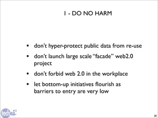 1 - DO NO HARM




• don’t hyper-protect public data from re-use
• don’t launch large scale “facade” web2.0
  project
• don’t forbid web 2.0 in the workplace
• let bottom-up initiatives ﬂourish as
  barriers to entry are very low


                                                28
 