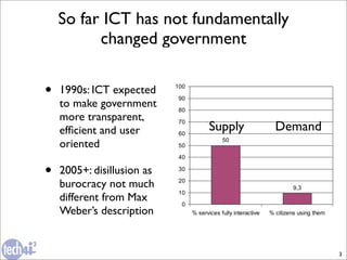 So far ICT has not fundamentally
          changed government


•   1990s: ICT expected
    to make government
    more transparent,
    efﬁcient and user       Supply   Demand
    oriented

•   2005+: disillusion as
    burocracy not much
    different from Max
    Weber’s description


                                              3
 