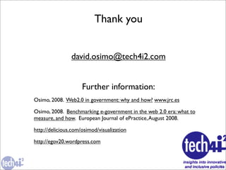 Thank you


                david.osimo@tech4i2.com


                     Further information:
Osimo, 2008. Web2.0 in government: why and how? www.jrc.es

Osimo, 2008. Benchmarking e-government in the web 2.0 era: what to
measure, and how. European Journal of ePractice, August 2008.

http://delicious.com/osimod/visualization

http://egov20.wordpress.com



                                                                     31
 