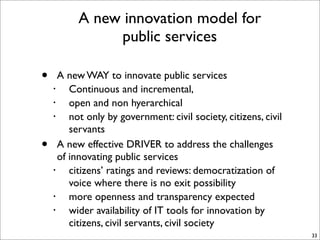 A new innovation model for
               public services

•     A new WAY to innovate public services
    •    Continuous and incremental,
    •    open and non hyerarchical
    •    not only by government: civil society, citizens, civil
         servants
•     A new effective DRIVER to address the challenges
      of innovating public services
    •    citizens’ ratings and reviews: democratization of
         voice where there is no exit possibility
    •    more openness and transparency expected
    •    wider availability of IT tools for innovation by
         citizens, civil servants, civil society
                                                                  33
 