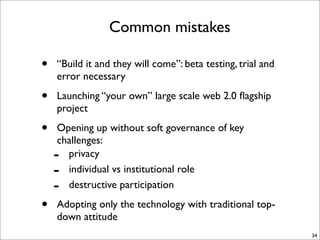 Common mistakes

•   “Build it and they will come”: beta testing, trial and
    error necessary

•   Launching “your own” large scale web 2.0 ﬂagship
    project

•   Opening up without soft governance of key
    challenges:
    - privacy
    - individual vs institutional role
    - destructive participation

•   Adopting only the technology with traditional top-
    down attitude
                                                             34
 