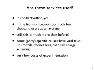 Are these services used?

•   in the back-ofﬁce, yes
•   in the front-ofﬁce, not too much: few
    thousand users as an average
•   still: this is much more than before!
•   some (petty) speciﬁc causes have viral take-
    up (mobile phones fees, road tax charge
    schemes)
•   very low costs of experimentation


                                                   36
 