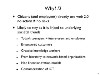 Why? /2
•   Citizens (and employees) already use web 2.0:
    no action ≠ no risks
•   Likely to stay as it is linked to underlying
    societal trends
    -   Today’s teenagers = future users and employees

    -   Empowered customers

    -   Creative knowledge workers

    -   From hierarchy to network-based organizations

    -   Non linear-innovation models

    -   Consumerization of ICT
                                                         37
 
