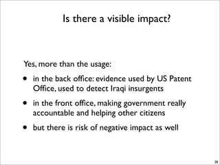 Is there a visible impact?



Yes, more than the usage:
•   in the back ofﬁce: evidence used by US Patent
    Ofﬁce, used to detect Iraqi insurgents
•   in the front ofﬁce, making government really
    accountable and helping other citizens
•   but there is risk of negative impact as well


                                                    38
 