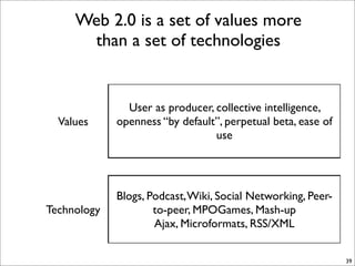Web 2.0 is a set of values more
      than a set of technologies


               User as producer, collective intelligence,
  Values     openness “by default”, perpetual beta, ease of
                                 use




             Blogs, Podcast, Wiki, Social Networking, Peer-
Technology           to-peer, MPOGames, Mash-up
                     Ajax, Microformats, RSS/XML


                                                              39
 
