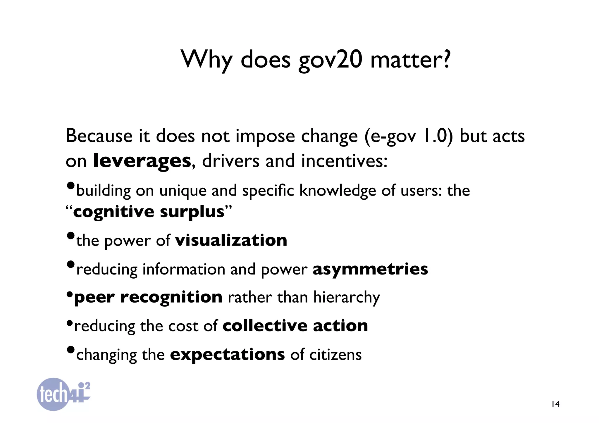 Why does gov20 matter?	


Because it does not impose change (e-gov 1.0) but acts
on leverages, drivers and incentives:	

• building on unique and speciﬁc knowledge of users: the
“cognitive surplus”	

• the power of visualization	

• reducing information and power asymmetries	

• peer recognition rather than hierarchy 	

• reducing the cost of collective action	

• changing the expectations of citizens	

                                                           14	

 
