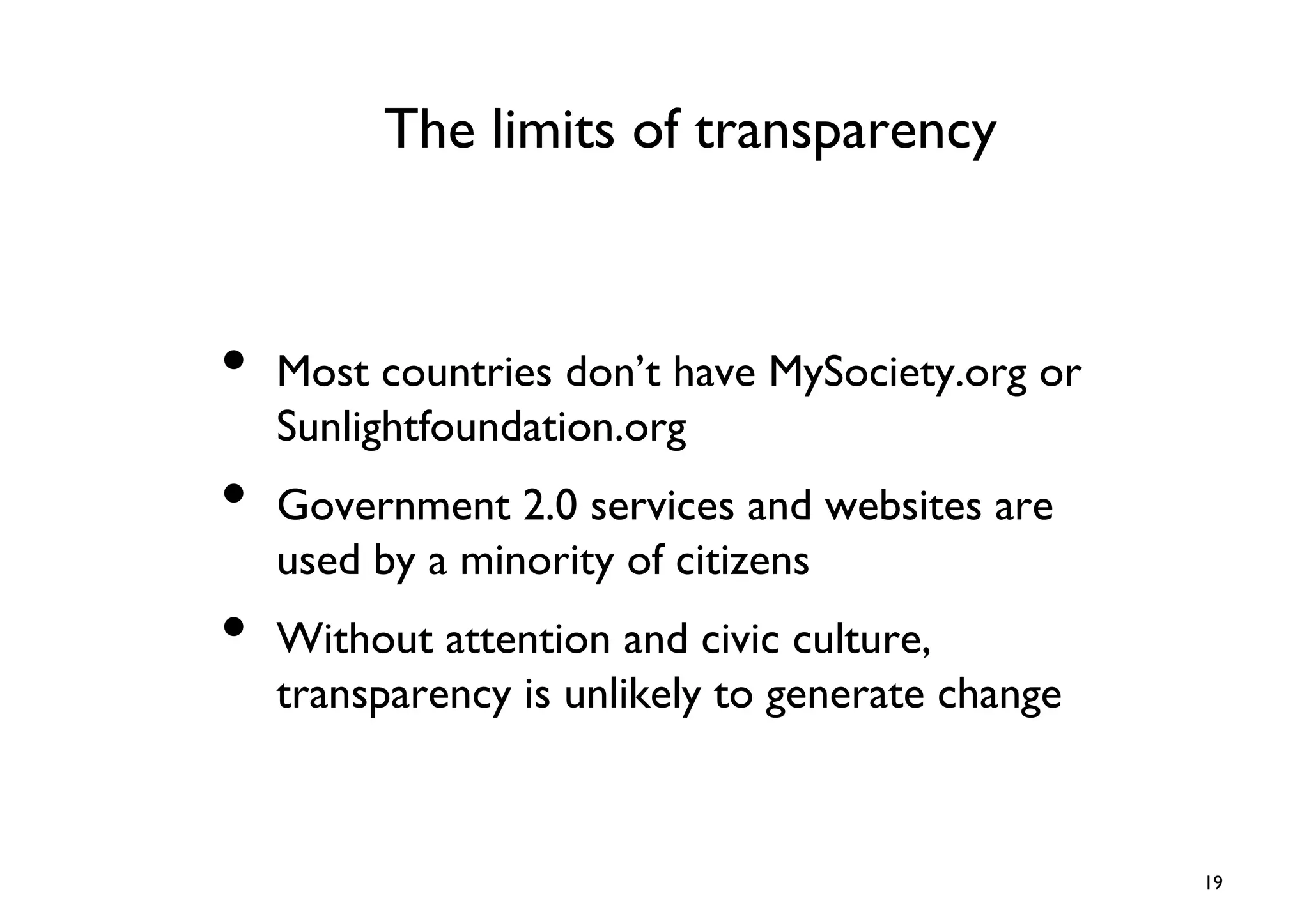 The limits of transparency	




•  Most countries don’t have MySociety.org or
   Sunlightfoundation.org	

•  Government 2.0 services and websites are
   used by a minority of citizens	

•  Without attention and civic culture,
   transparency is unlikely to generate change	




                                                    19	

 