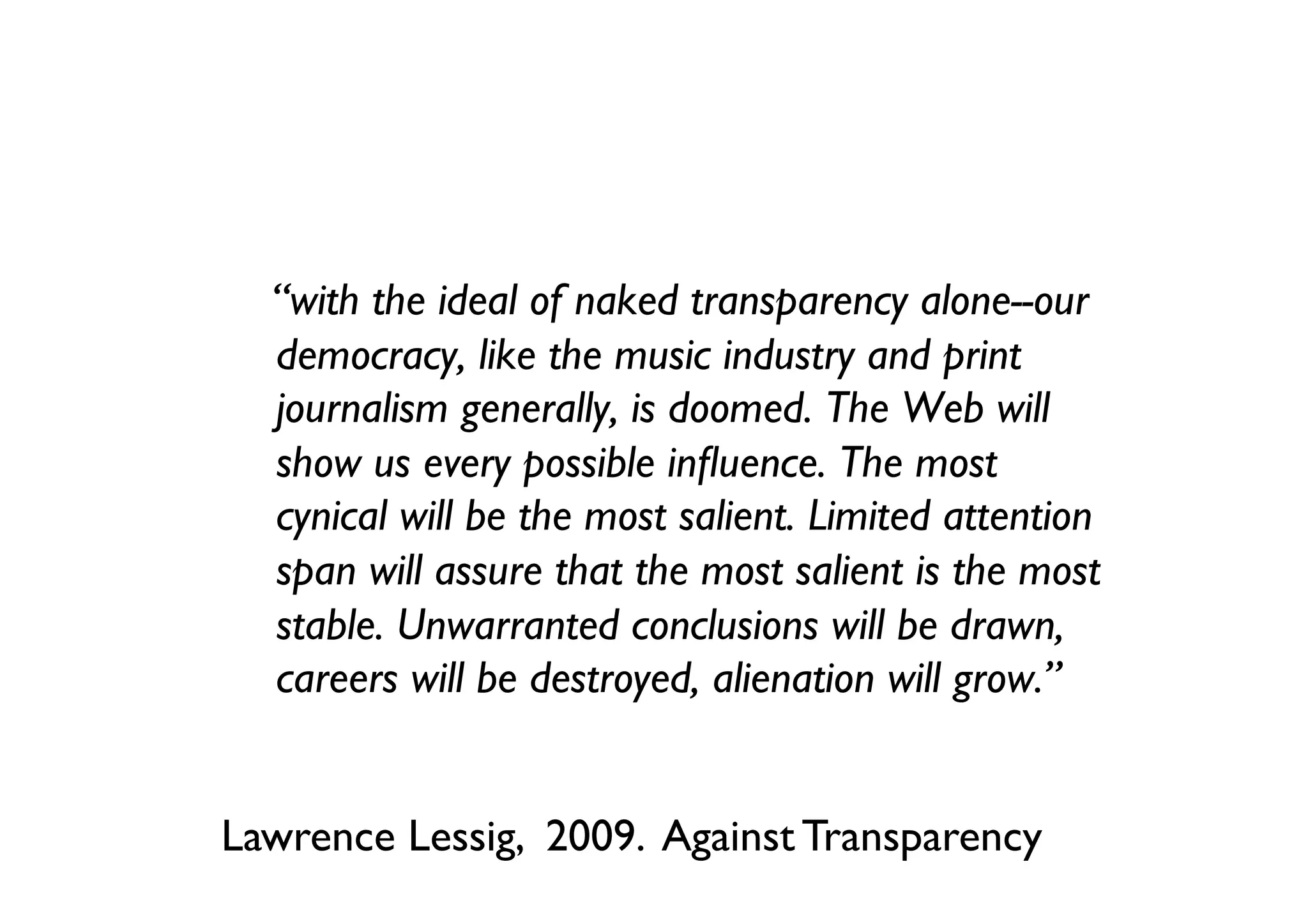 “with the ideal of naked transparency alone--our
  democracy, like the music industry and print
  journalism generally, is doomed. The Web will
  show us every possible inﬂuence. The most
  cynical will be the most salient. Limited attention
  span will assure that the most salient is the most
  stable. Unwarranted conclusions will be drawn,
  careers will be destroyed, alienation will grow.”	



Lawrence Lessig, 2009. Against Transparency	

 