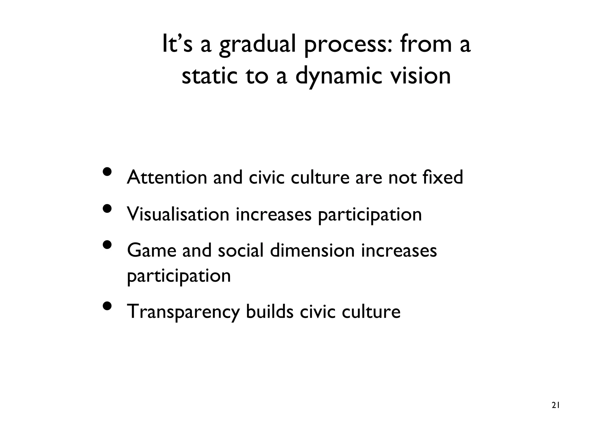 It’s a gradual process: from a
           static to a dynamic vision	



•  Attention and civic culture are not ﬁxed	

•  Visualisation increases participation	

•  Game and social dimension increases
   participation	

•  Transparency builds civic culture	


                                                 21	

 