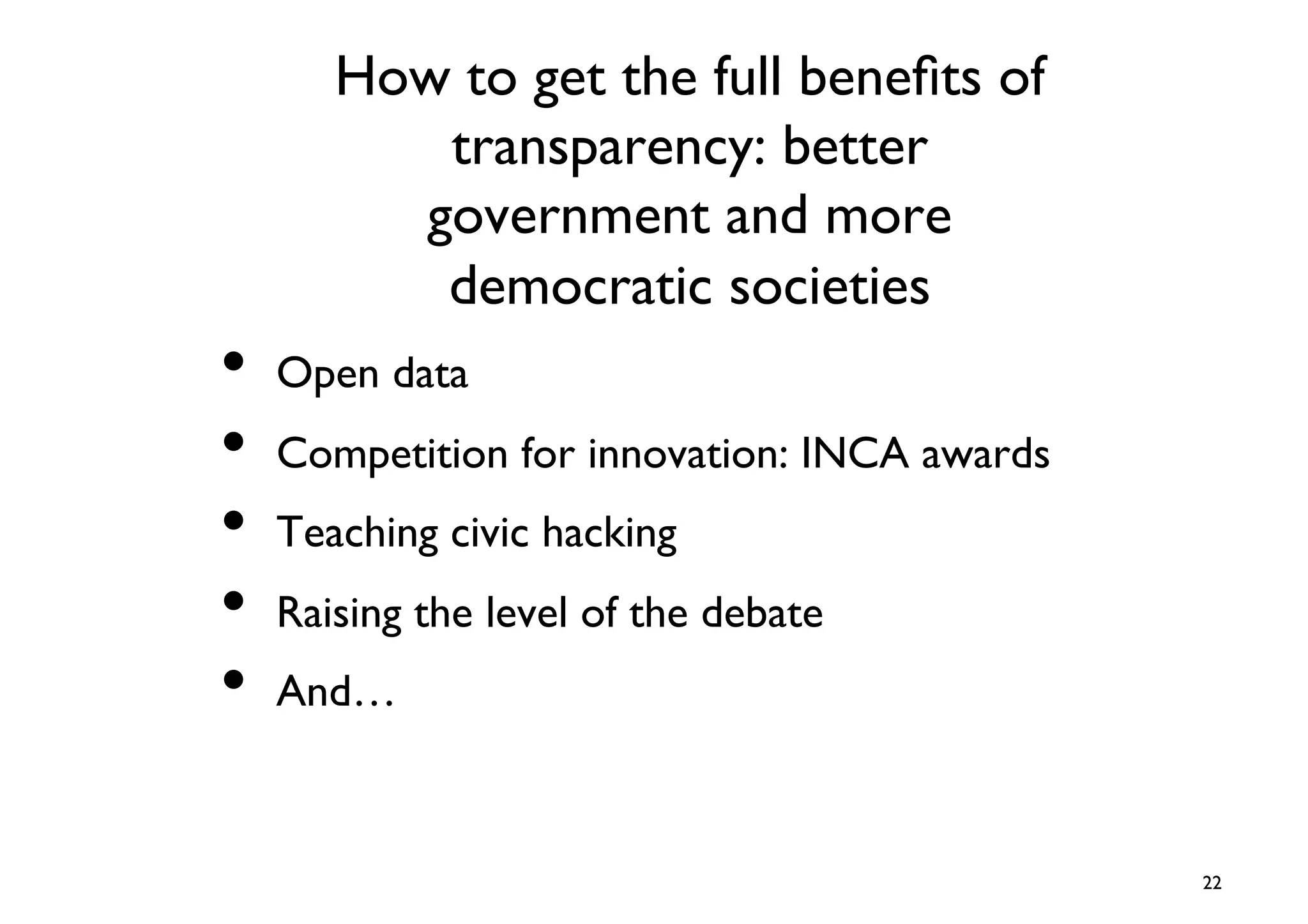 How to get the full beneﬁts of
         transparency: better
        government and more
         democratic societies	

•  Open data	

•  Competition for innovation: INCA awards	

•  Teaching civic hacking	

•  Raising the level of the debate	

•  And…	


                                                22	

 