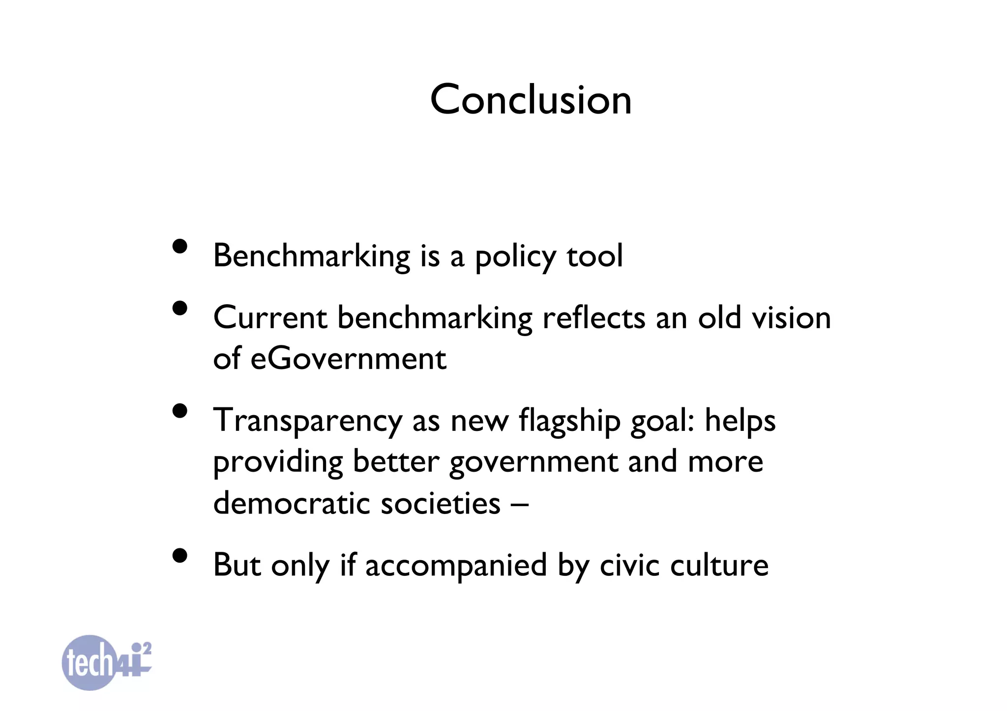 Conclusion	



•  Benchmarking is a policy tool	

•  Current benchmarking reﬂects an old vision
   of eGovernment	

•  Transparency as new ﬂagship goal: helps
   providing better government and more
   democratic societies – 	

•  But only if accompanied by civic culture	

 