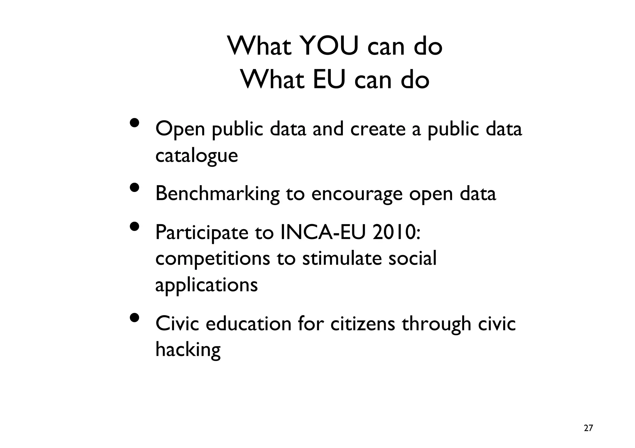 What YOU can do
                What EU can do	

•  Open public data and create a public data
   catalogue	

•  Benchmarking to encourage open data	

•  Participate to INCA-EU 2010:
   competitions to stimulate social
   applications	

•  Civic education for citizens through civic
   hacking	



                                                27	

 