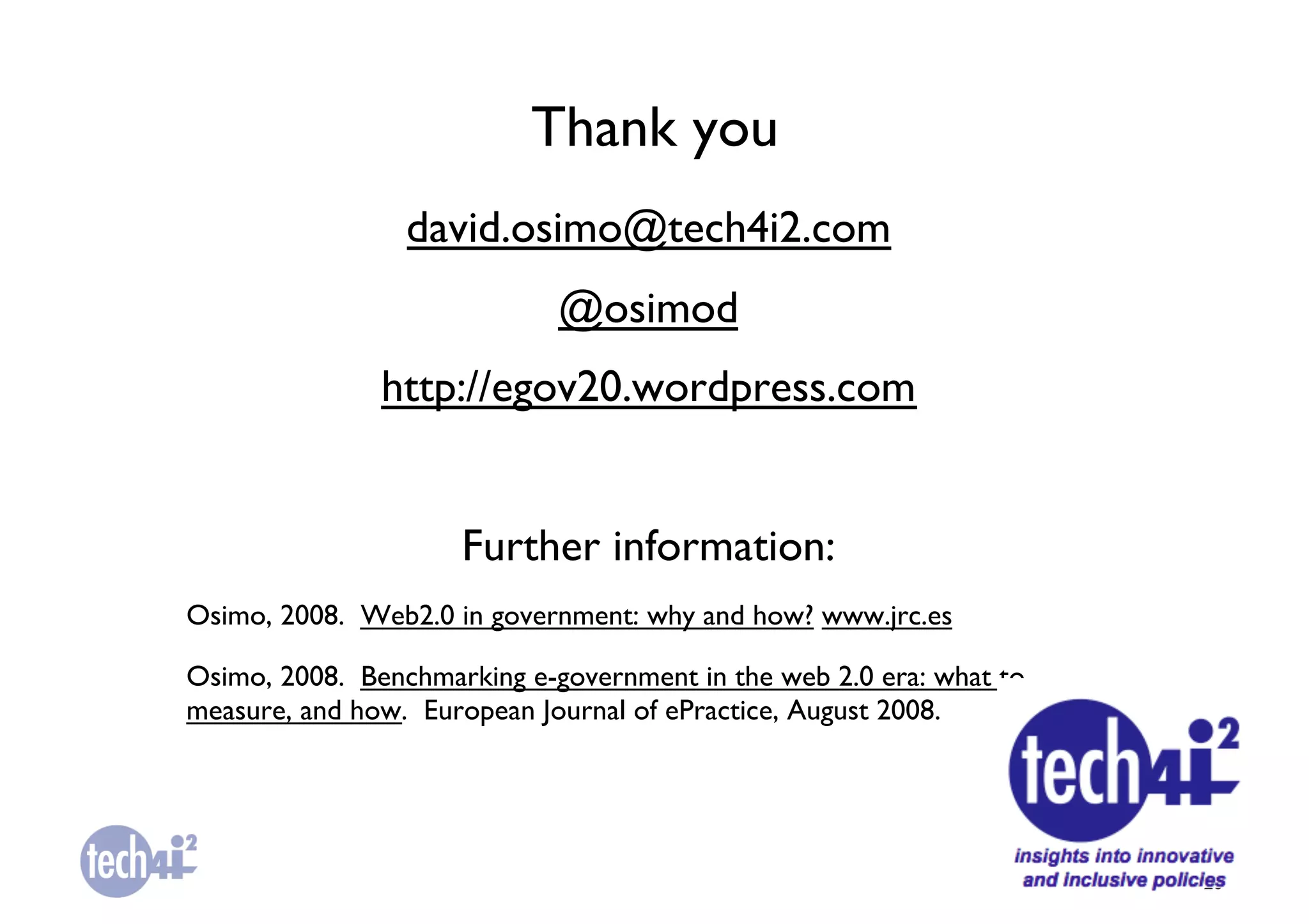 Thank you	

                 david.osimo@tech4i2.com	

                             @osimod	

               http://egov20.wordpress.com	



                     Further information:	

Osimo, 2008. Web2.0 in government: why and how? www.jrc.es 	


Osimo, 2008. Benchmarking e-government in the web 2.0 era: what to
measure, and how. European Journal of ePractice, August 2008.	





                                                                     28	

 