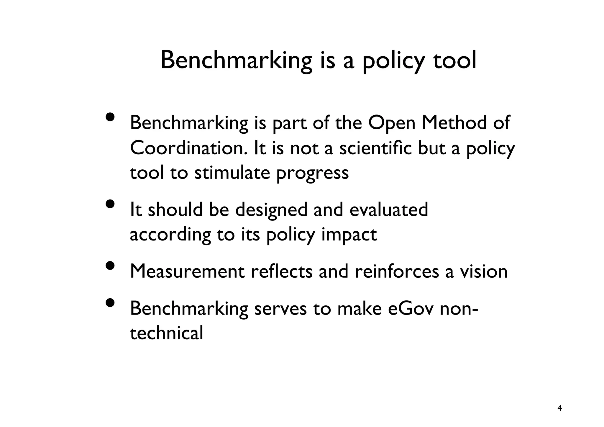 Benchmarking is a policy tool	


•  Benchmarking is part of the Open Method of
   Coordination. It is not a scientiﬁc but a policy
   tool to stimulate progress	

•  It should be designed and evaluated
   according to its policy impact	

•  Measurement reﬂects and reinforces a vision	

•  Benchmarking serves to make eGov non-
   technical 	



                                                      4	

 