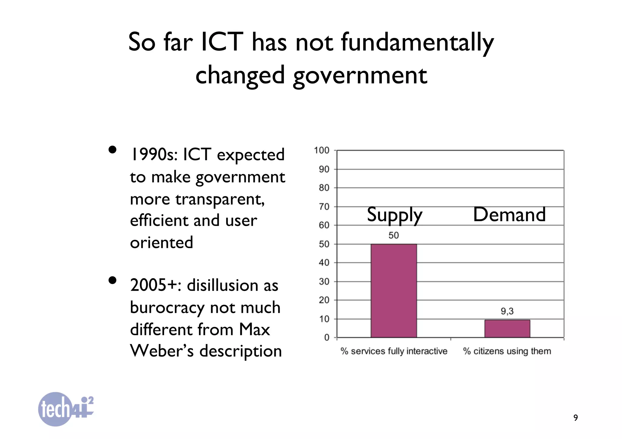 So far ICT has not fundamentally
        changed government	


•  1990s: ICT expected
   to make government
   more transparent,
   efﬁcient and user        Supply	

   Demand	

   oriented	


•  2005+: disillusion as
   burocracy not much
   different from Max
   Weber’s description	



                                                    9	

 