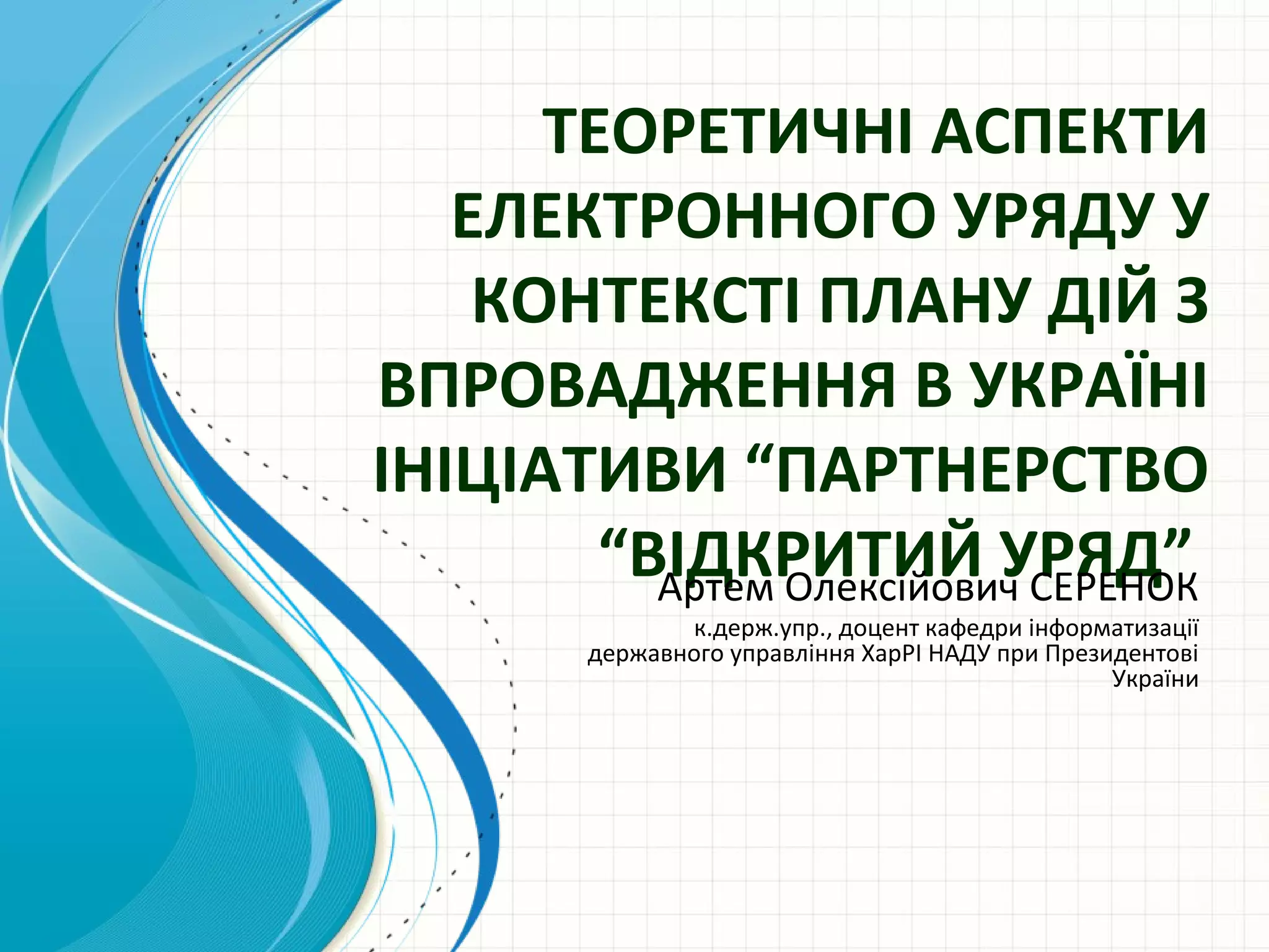 ТЕОРЕТИЧНІ АСПЕКТИ
   ЕЛЕКТРОННОГО УРЯДУ У
    КОНТЕКСТІ ПЛАНУ ДІЙ З
ВПРОВАДЖЕННЯ В УКРАЇНІ
ІНІЦІАТИВИ “ПАРТНЕРСТВО
        “ВІДКРИТИЙ УРЯД”
          Артем Олексійович СЕРЕНОК
                к.держ.упр., доцент кафедри інформатизації
         державного управління ХарРІ НАДУ при Президентові
                                                   України
 