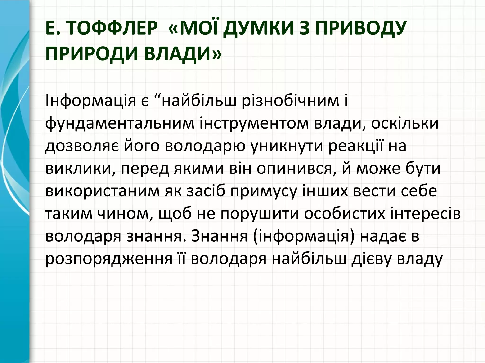 Е. ТОФФЛЕР «МОЇ ДУМКИ З ПРИВОДУ
ПРИРОДИ ВЛАДИ»

Інформація є “найбільш різнобічним і
фундаментальним інструментом влади, оскільки
дозволяє його володарю уникнути реакції на
виклики, перед якими він опинився, й може бути
використаним як засіб примусу інших вести себе
таким чином, щоб не порушити особистих інтересів
володаря знання. Знання (інформація) надає в
розпорядження її володаря найбільш дієву владу
 