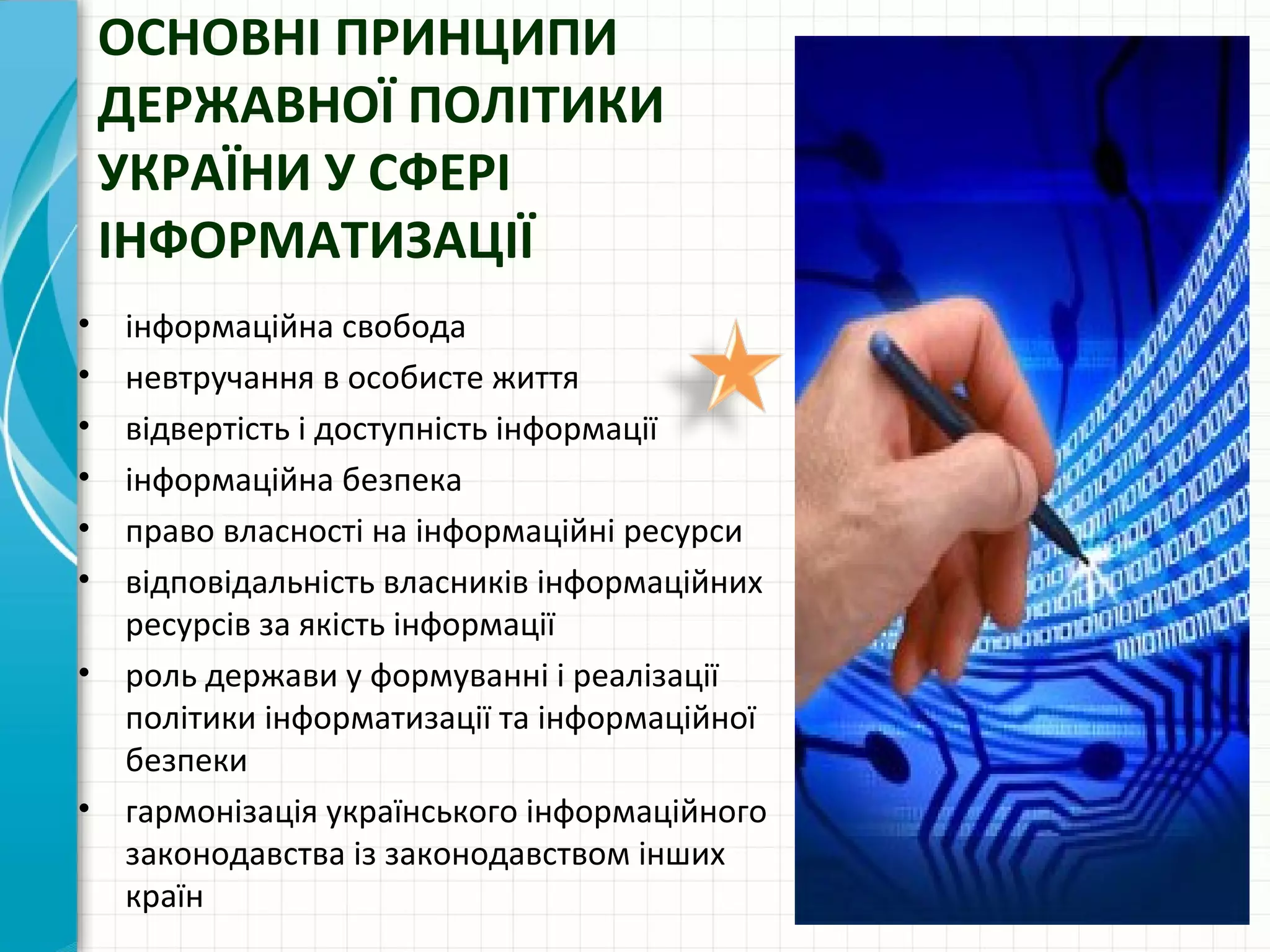 ОСНОВНІ ПРИНЦИПИ
    ДЕРЖАВНОЇ ПОЛІТИКИ
    УКРАЇНИ У СФЕРІ
    ІНФОРМАТИЗАЦІЇ
• інформаційна свобода
• невтручання в особисте життя
• відвертість і доступність інформації
• інформаційна безпека
• право власності на інформаційні ресурси
• відповідальність власників інформаційних
  ресурсів за якість інформації
• роль держави у формуванні і реалізації
  політики інформатизації та інформаційної
  безпеки
• гармонізація українського інформаційного
  законодавства із законодавством інших
  країн
 