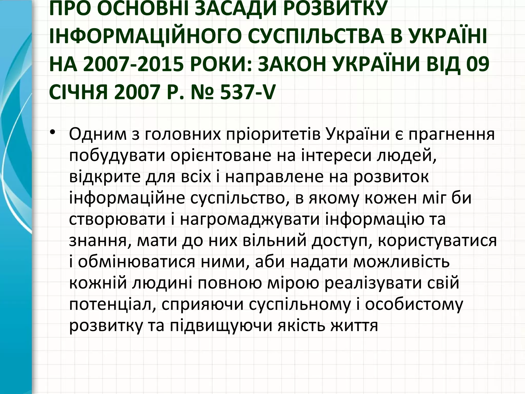 ПРО ОСНОВНІ ЗАСАДИ РОЗВИТКУ
ІНФОРМАЦІЙНОГО СУСПІЛЬСТВА В УКРАЇНІ
НА 2007-2015 РОКИ: ЗАКОН УКРАЇНИ ВІД 09
СІЧНЯ 2007 Р. № 537-V
• Одним з головних пріоритетів України є прагнення
  побудувати орієнтоване на інтереси людей,
  відкрите для всіх і направлене на розвиток
  інформаційне суспільство, в якому кожен міг би
  створювати і нагромаджувати інформацію та
  знання, мати до них вільний доступ, користуватися
  і обмінюватися ними, аби надати можливість
  кожній людині повною мірою реалізувати свій
  потенціал, сприяючи суспільному і особистому
  розвитку та підвищуючи якість життя
 