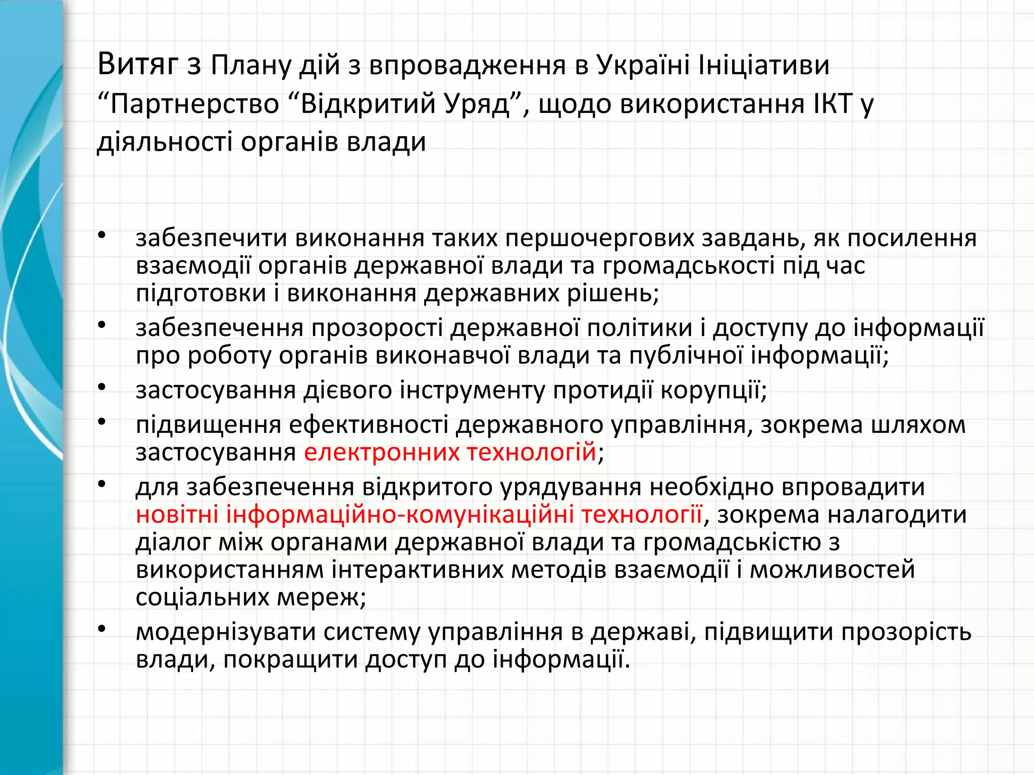 Витяг з Плану дій з впровадження в Україні Ініціативи
“Партнерство “Відкритий Уряд”, щодо використання ІКТ у
діяльності органів влади

•   забезпечити виконання таких першочергових завдань, як посилення
    взаємодії органів державної влади та громадськості під час
    підготовки і виконання державних рішень;
•   забезпечення прозорості державної політики і доступу до інформації
    про роботу органів виконавчої влади та публічної інформації;
•   застосування дієвого інструменту протидії корупції;
•   підвищення ефективності державного управління, зокрема шляхом
    застосування електронних технологій;
•   для забезпечення відкритого урядування необхідно впровадити
    новітні інформаційно-комунікаційні технології, зокрема налагодити
    діалог між органами державної влади та громадськістю з
    використанням інтерактивних методів взаємодії і можливостей
    соціальних мереж;
•   модернізувати систему управління в державі, підвищити прозорість
    влади, покращити доступ до інформації.
 
